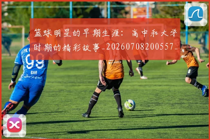 篮球明星的早期生涯:高中和大学时期的精彩故事_20260708200557_20260803141257